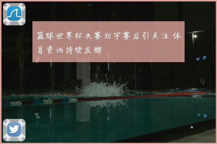 篮球世界杯决赛刘宇赛后引关注 体育资讯持续发酵