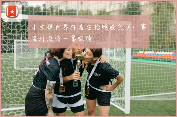小女孩世界杯看台抢镜成焦点，赛场外温情一幕吸睛