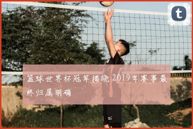 篮球世界杯冠军揭晓 2019年赛事最终归属明确