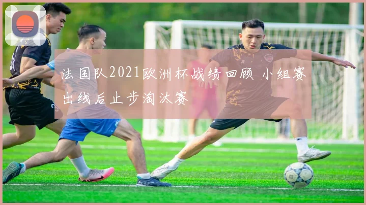 法国队2021欧洲杯战绩回顾 小组赛出线后止步淘汰赛