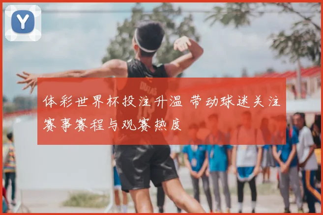 体彩世界杯投注升温 带动球迷关注赛事赛程与观赛热度