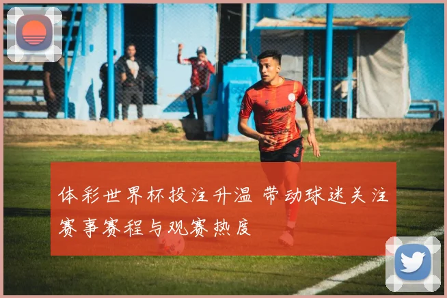 体彩世界杯投注升温 带动球迷关注赛事赛程与观赛热度