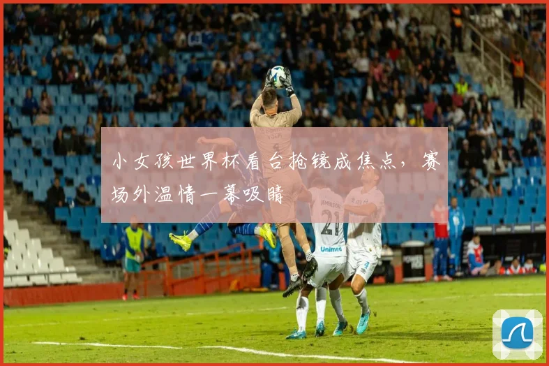小女孩世界杯看台抢镜成焦点，赛场外温情一幕吸睛