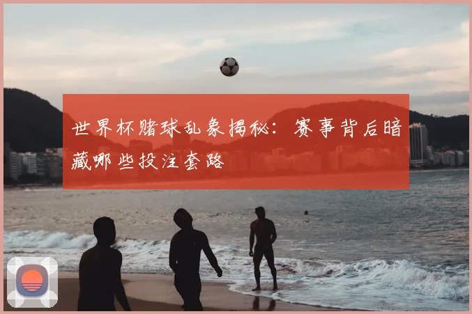 世界杯赌球乱象揭秘:赛事背后暗藏哪些投注套路