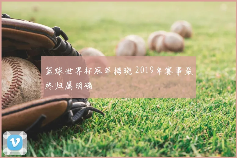 篮球世界杯冠军揭晓 2019年赛事最终归属明确