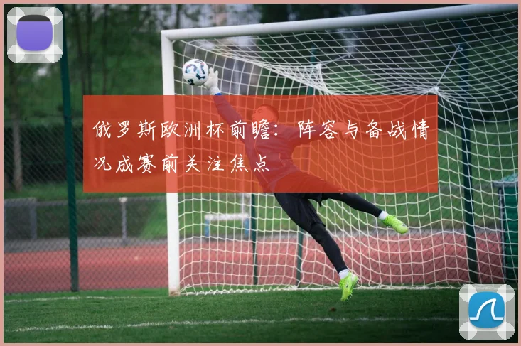 俄罗斯欧洲杯前瞻:阵容与备战情况成赛前关注焦点