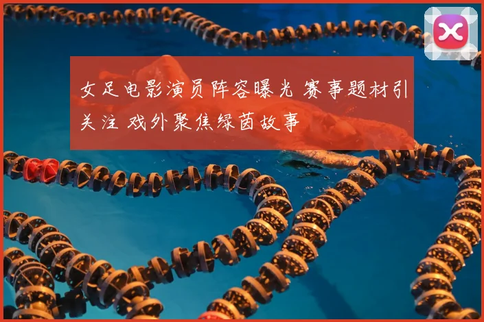 女足电影演员阵容曝光 赛事题材引关注 戏外聚焦绿茵故事