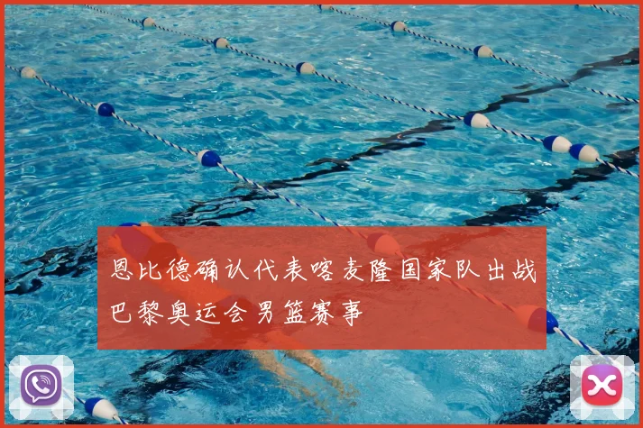 恩比德确认代表喀麦隆国家队出战巴黎奥运会男篮赛事