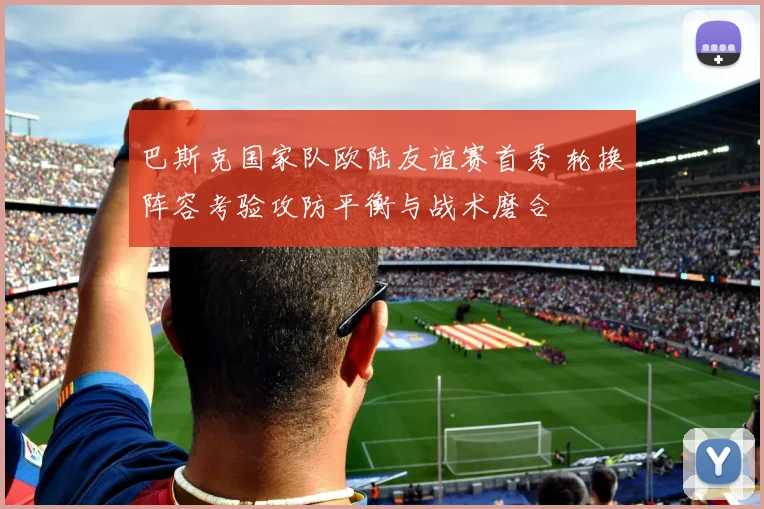 巴斯克国家队欧陆友谊赛首秀 轮换阵容考验攻防平衡与战术磨合