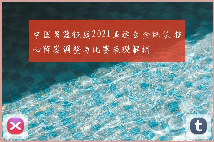中国男篮征战2021亚运会全纪录 核心阵容调整与比赛表现解析