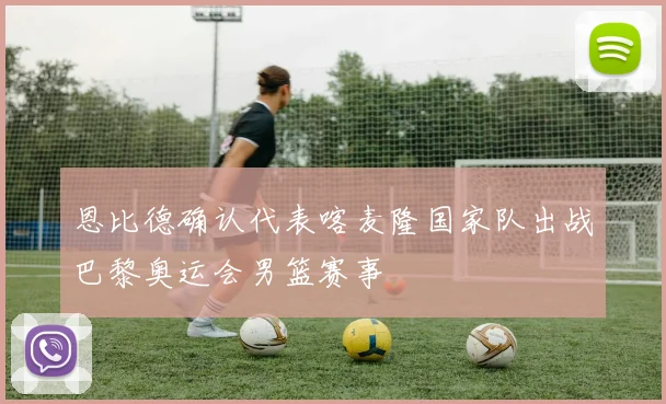 恩比德确认代表喀麦隆国家队出战巴黎奥运会男篮赛事