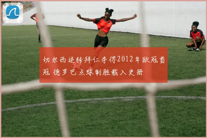 切尔西逆转拜仁夺得2012年欧冠首冠 德罗巴点球制胜载入史册