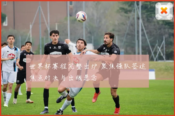 世界杯赛程完整出炉 聚焦强队签运焦点对决与出线悬念