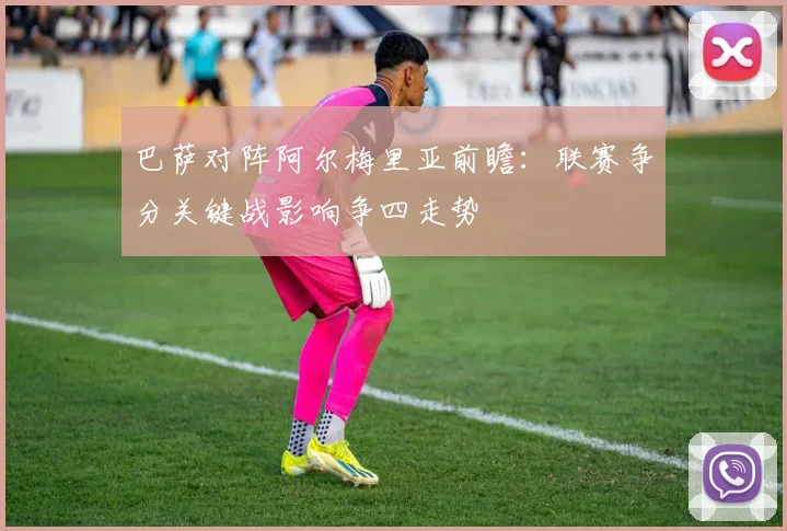 巴萨对阵阿尔梅里亚前瞻：联赛争分关键战影响争四走势