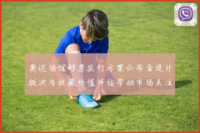 奥运场馆邮票发行方案公布含设计版次与收藏价值评估带动市场关注