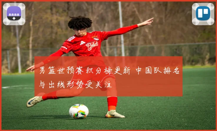 男篮世预赛积分榜更新 中国队排名与出线形势受关注