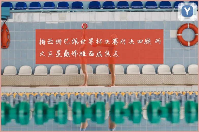 梅西姆巴佩世界杯决赛对决回顾 两大巨星巅峰碰面成焦点