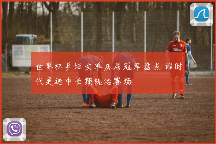 世界杯乒坛女单历届冠军盘点 谁时代更迭中长期统治赛场