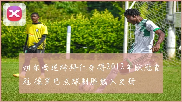 切尔西逆转拜仁夺得2012年欧冠首冠 德罗巴点球制胜载入史册