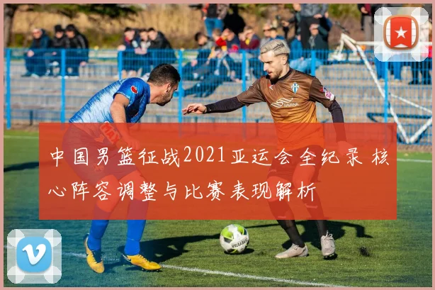 中国男篮征战2021亚运会全纪录 核心阵容调整与比赛表现解析