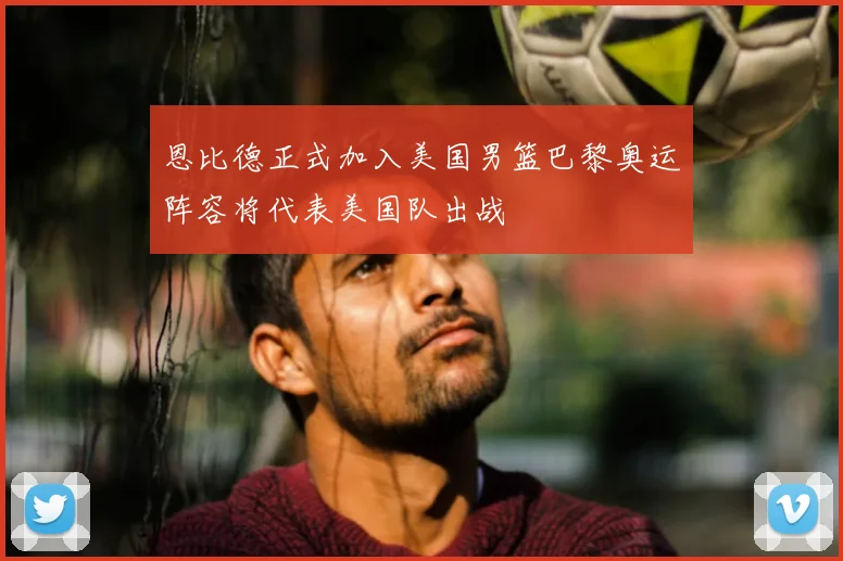 恩比德正式加入美国男篮巴黎奥运阵容将代表美国队出战