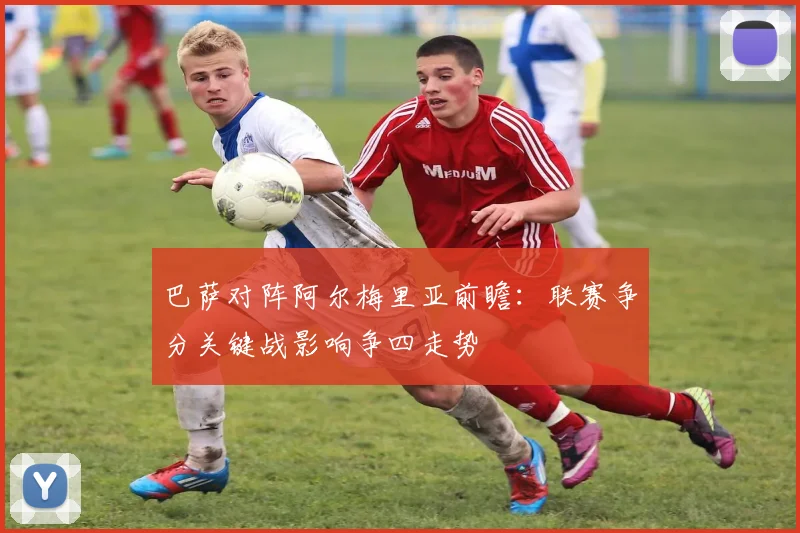 巴萨对阵阿尔梅里亚前瞻：联赛争分关键战影响争四走势