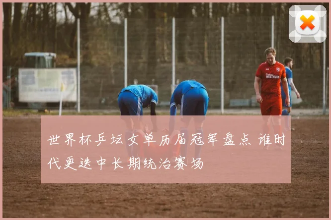 世界杯乒坛女单历届冠军盘点 谁时代更迭中长期统治赛场