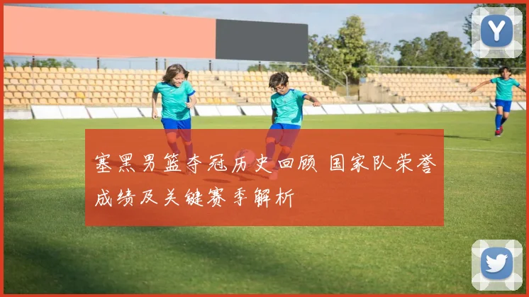 塞黑男篮夺冠历史回顾 国家队荣誉成绩及关键赛季解析