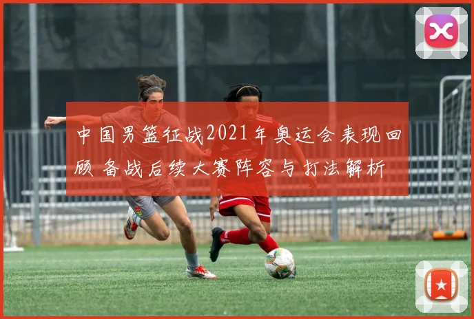 中国男篮征战2021年奥运会表现回顾 备战后续大赛阵容与打法解析