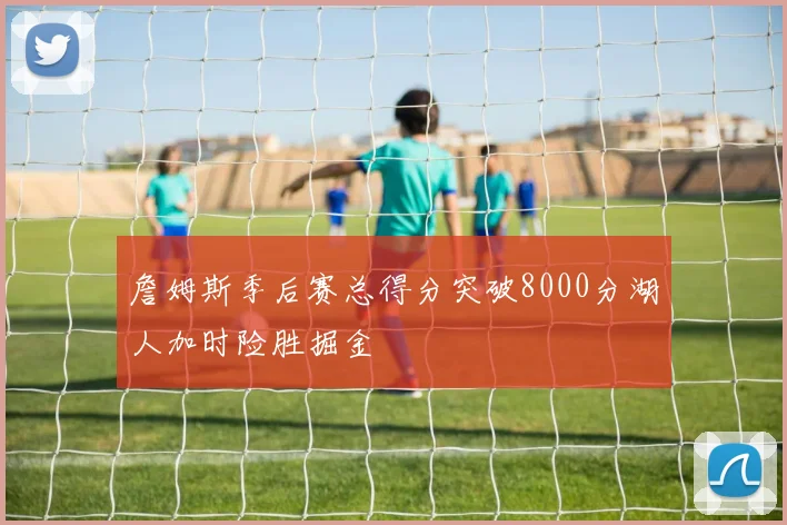 詹姆斯季后赛总得分突破8000分湖人加时险胜掘金