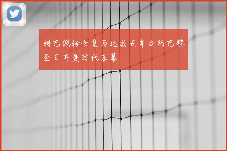 姆巴佩转会皇马达成五年合约巴黎圣日耳曼时代落幕