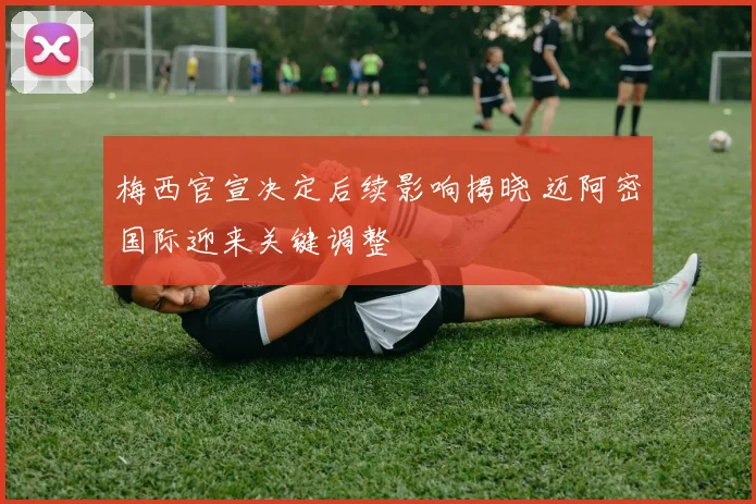 梅西官宣决定后续影响揭晓 迈阿密国际迎来关键调整