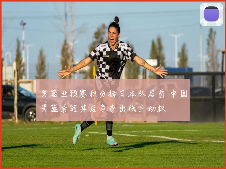 男篮世预赛积分榜日本队居首 中国男篮紧随其后争夺出线主动权