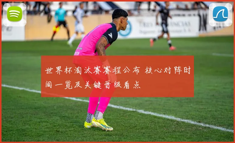 世界杯淘汰赛赛程公布 核心对阵时间一览及关键晋级看点