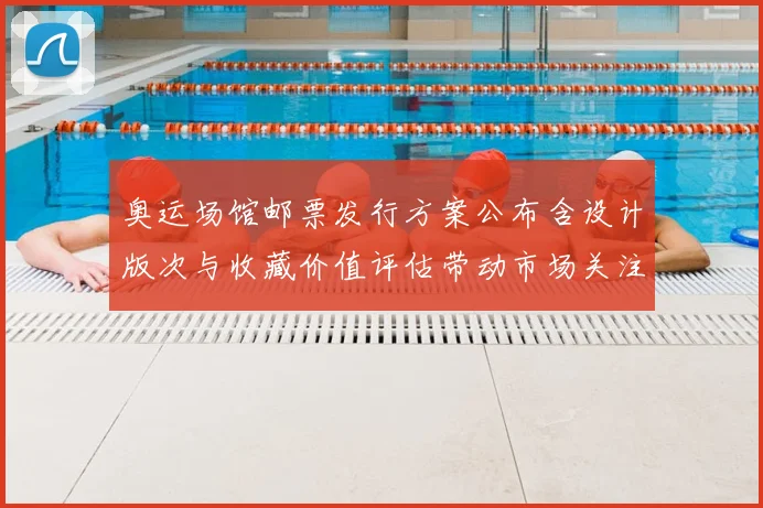 奥运场馆邮票发行方案公布含设计版次与收藏价值评估带动市场关注