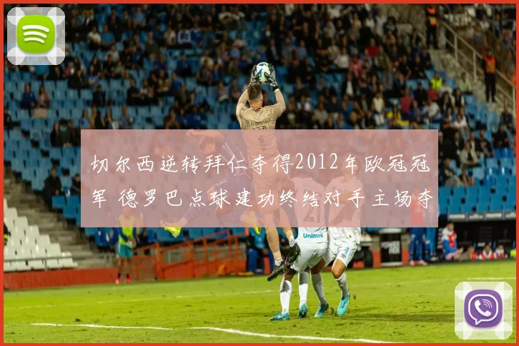 切尔西逆转拜仁夺得2012年欧冠冠军 德罗巴点球建功终结对手主场夺冠梦